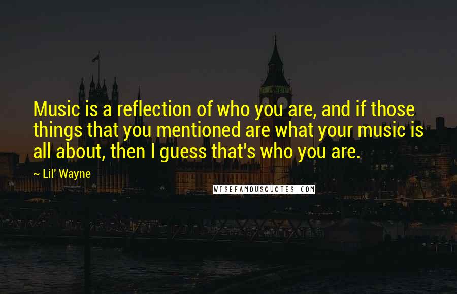 Lil' Wayne Quotes: Music is a reflection of who you are, and if those things that you mentioned are what your music is all about, then I guess that's who you are.