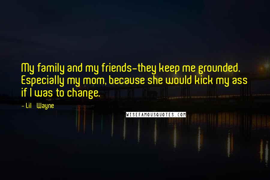 Lil' Wayne Quotes: My family and my friends-they keep me grounded. Especially my mom, because she would kick my ass if I was to change.