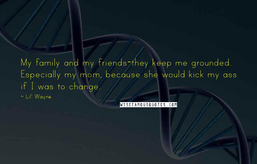 Lil' Wayne Quotes: My family and my friends-they keep me grounded. Especially my mom, because she would kick my ass if I was to change.