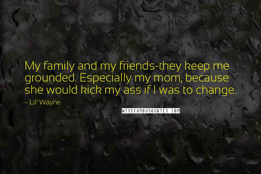 Lil' Wayne Quotes: My family and my friends-they keep me grounded. Especially my mom, because she would kick my ass if I was to change.