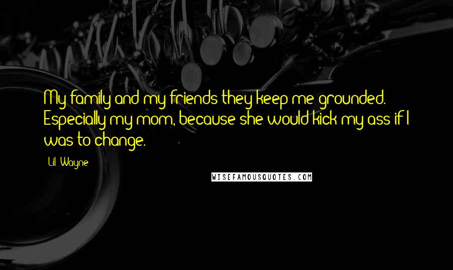 Lil' Wayne Quotes: My family and my friends-they keep me grounded. Especially my mom, because she would kick my ass if I was to change.