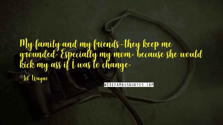 Lil' Wayne Quotes: My family and my friends-they keep me grounded. Especially my mom, because she would kick my ass if I was to change.