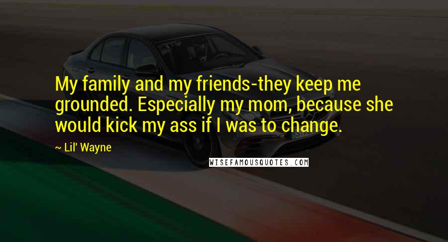 Lil' Wayne Quotes: My family and my friends-they keep me grounded. Especially my mom, because she would kick my ass if I was to change.