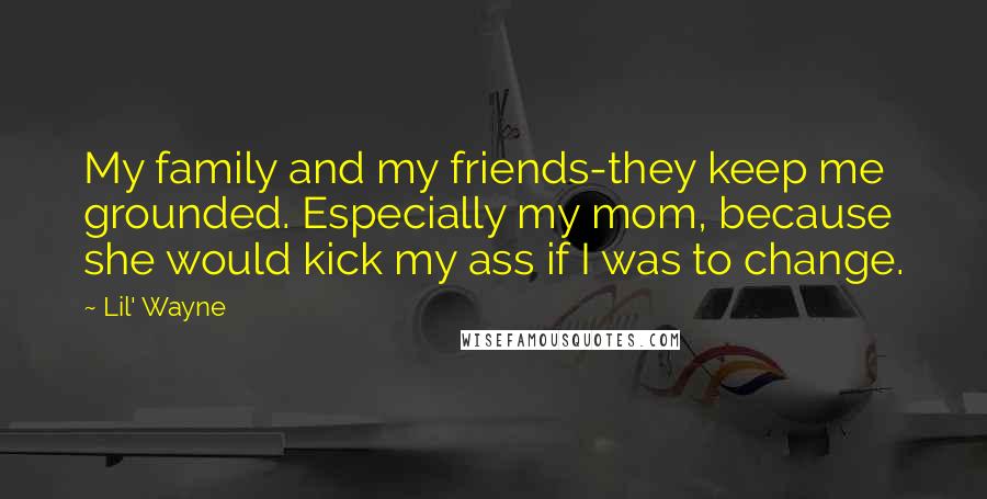 Lil' Wayne Quotes: My family and my friends-they keep me grounded. Especially my mom, because she would kick my ass if I was to change.