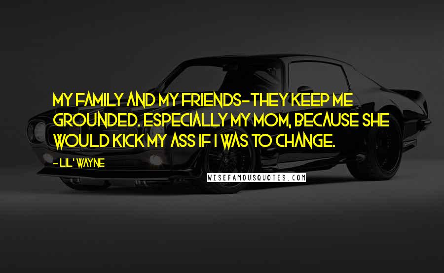 Lil' Wayne Quotes: My family and my friends-they keep me grounded. Especially my mom, because she would kick my ass if I was to change.