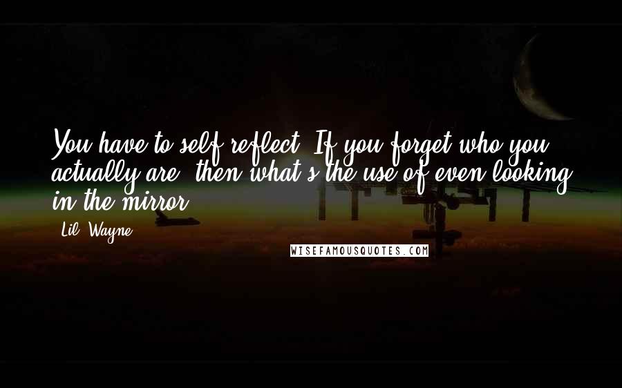 Lil' Wayne Quotes: You have to self-reflect. If you forget who you actually are, then what's the use of even looking in the mirror.