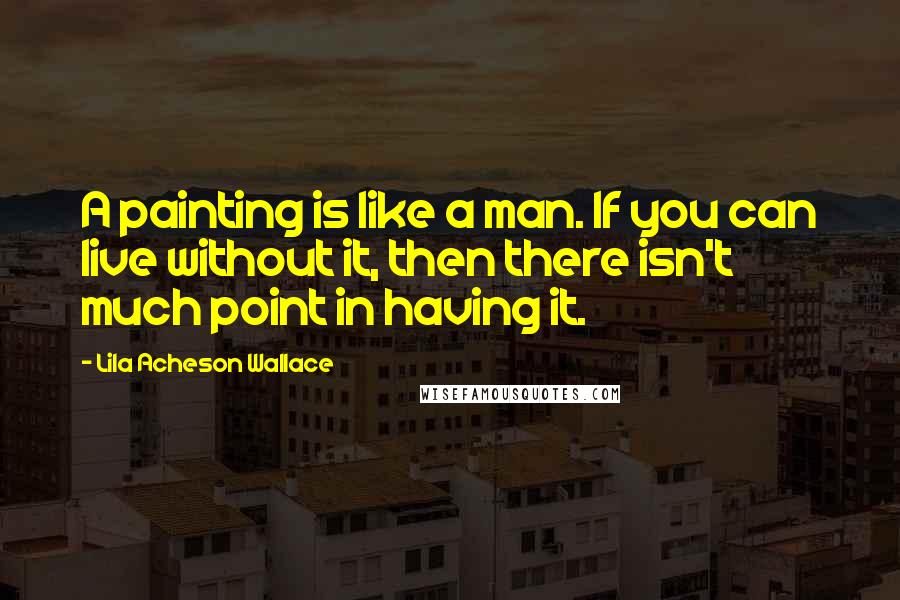 Lila Acheson Wallace Quotes: A painting is like a man. If you can live without it, then there isn't much point in having it.