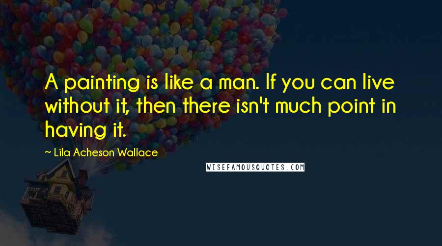 Lila Acheson Wallace Quotes: A painting is like a man. If you can live without it, then there isn't much point in having it.