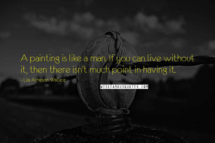 Lila Acheson Wallace Quotes: A painting is like a man. If you can live without it, then there isn't much point in having it.