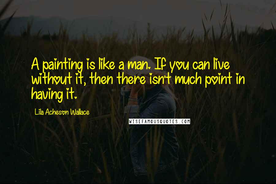 Lila Acheson Wallace Quotes: A painting is like a man. If you can live without it, then there isn't much point in having it.