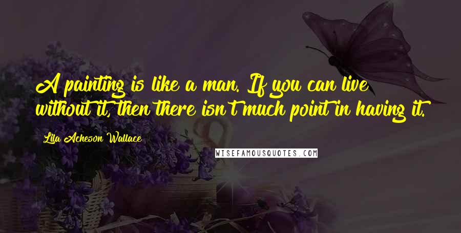 Lila Acheson Wallace Quotes: A painting is like a man. If you can live without it, then there isn't much point in having it.