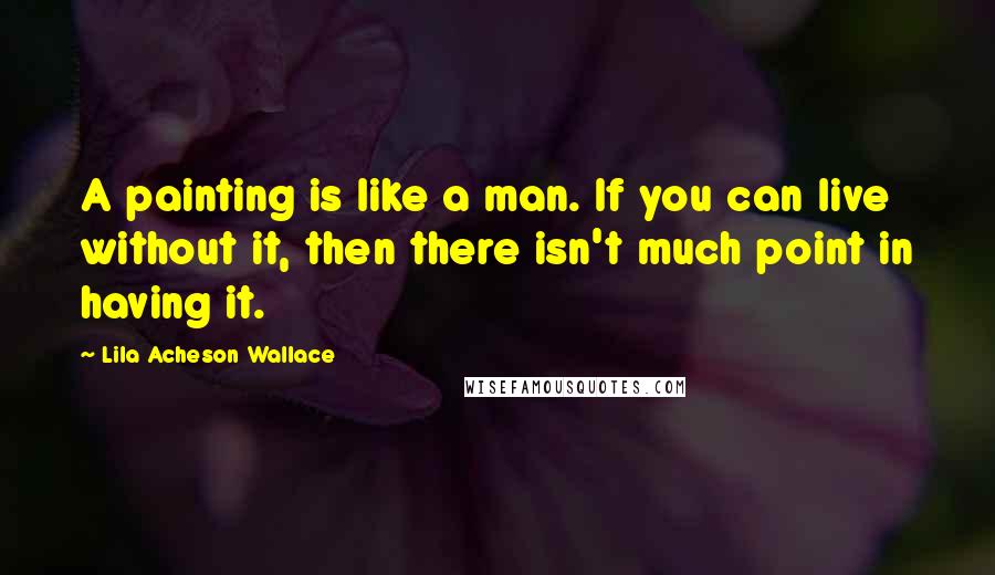 Lila Acheson Wallace Quotes: A painting is like a man. If you can live without it, then there isn't much point in having it.