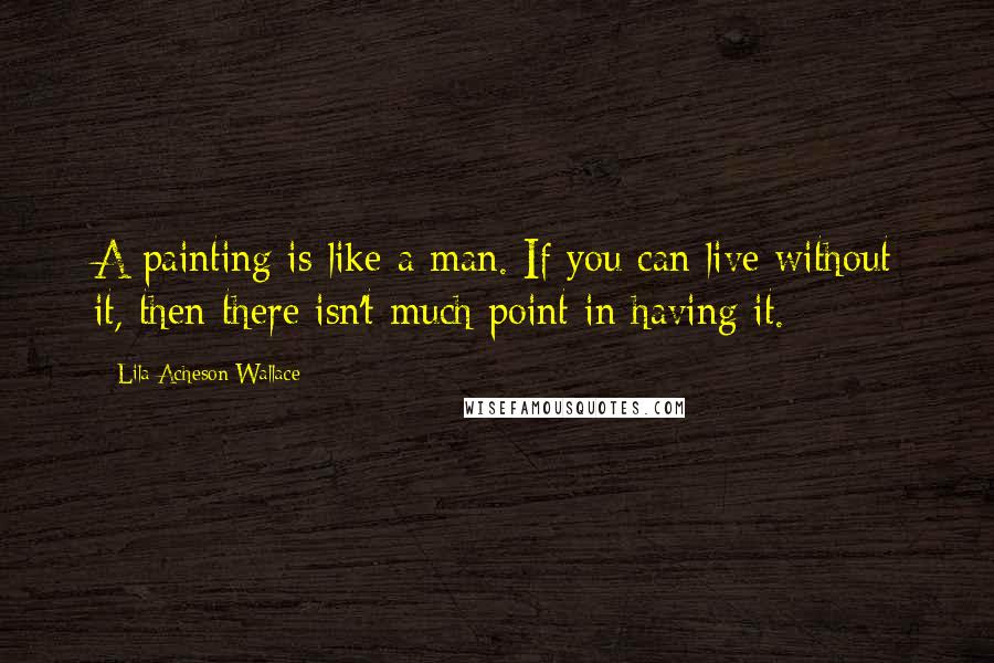Lila Acheson Wallace Quotes: A painting is like a man. If you can live without it, then there isn't much point in having it.