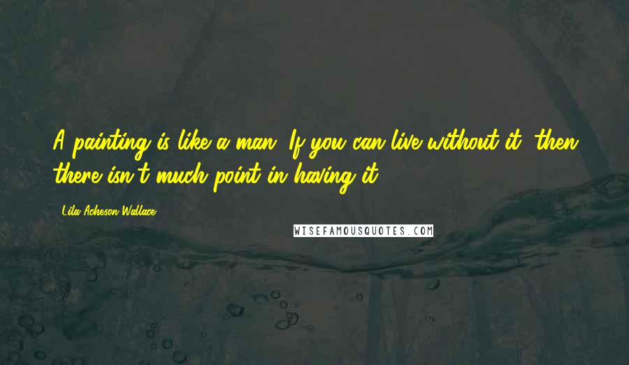 Lila Acheson Wallace Quotes: A painting is like a man. If you can live without it, then there isn't much point in having it.