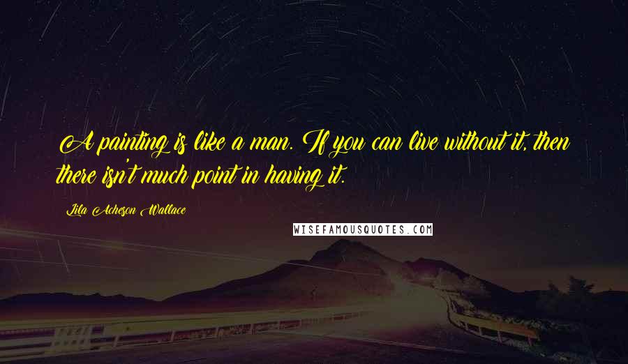 Lila Acheson Wallace Quotes: A painting is like a man. If you can live without it, then there isn't much point in having it.