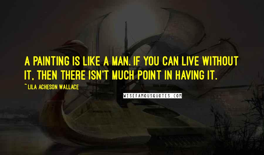 Lila Acheson Wallace Quotes: A painting is like a man. If you can live without it, then there isn't much point in having it.