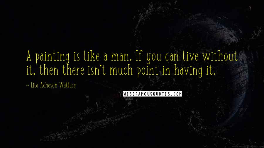 Lila Acheson Wallace Quotes: A painting is like a man. If you can live without it, then there isn't much point in having it.