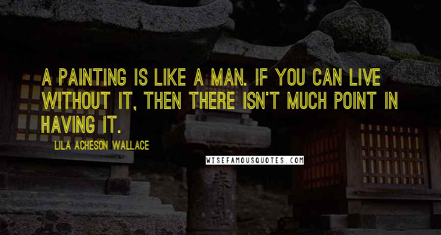 Lila Acheson Wallace Quotes: A painting is like a man. If you can live without it, then there isn't much point in having it.