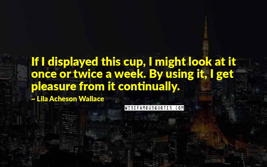 Lila Acheson Wallace Quotes: If I displayed this cup, I might look at it once or twice a week. By using it, I get pleasure from it continually.