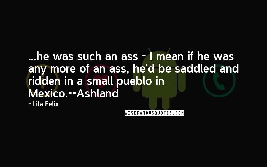 Lila Felix Quotes: ...he was such an ass - I mean if he was any more of an ass, he'd be saddled and ridden in a small pueblo in Mexico.--Ashland