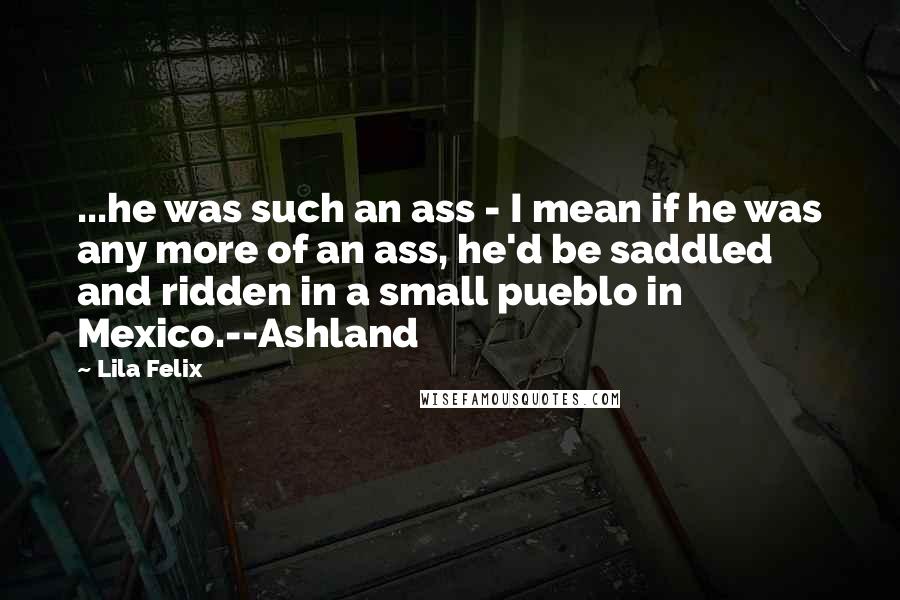 Lila Felix Quotes: ...he was such an ass - I mean if he was any more of an ass, he'd be saddled and ridden in a small pueblo in Mexico.--Ashland