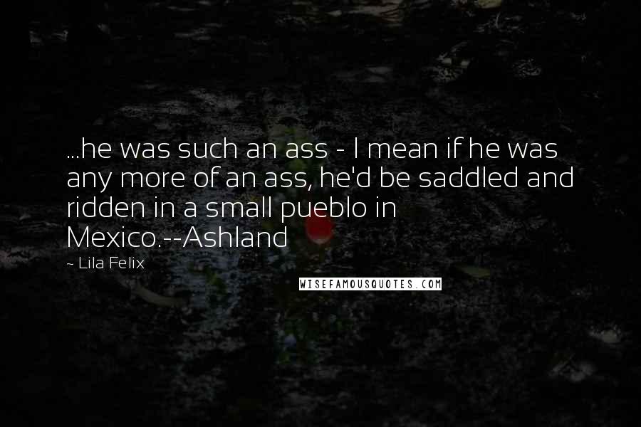 Lila Felix Quotes: ...he was such an ass - I mean if he was any more of an ass, he'd be saddled and ridden in a small pueblo in Mexico.--Ashland