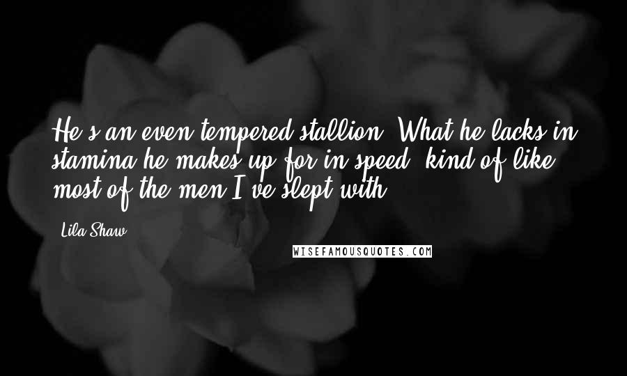 Lila Shaw Quotes: He's an even-tempered stallion. What he lacks in stamina he makes up for in speed, kind of like most of the men I've slept with.