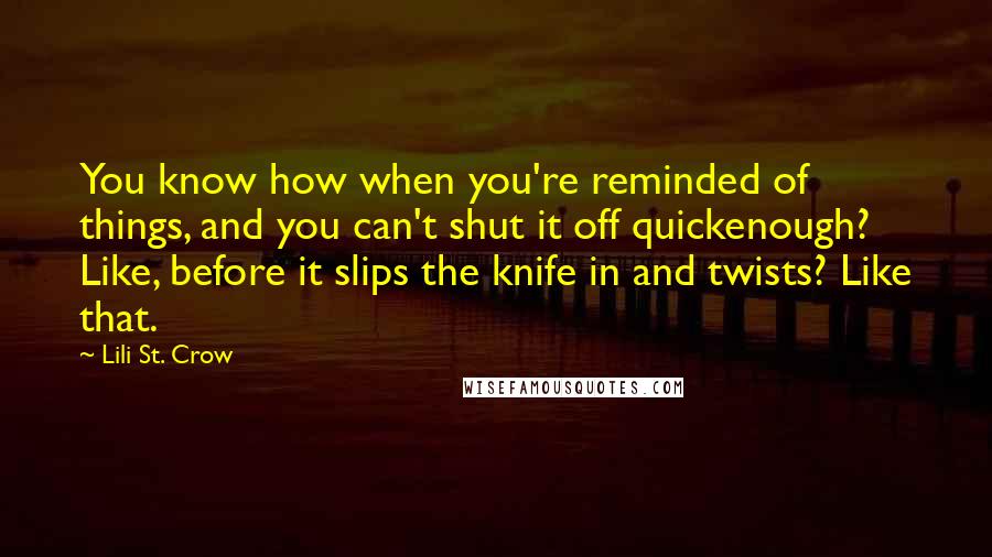 Lili St. Crow Quotes: You know how when you're reminded of things, and you can't shut it off quickenough? Like, before it slips the knife in and twists? Like that.