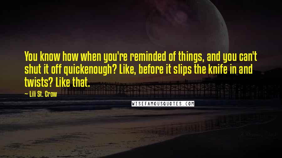 Lili St. Crow Quotes: You know how when you're reminded of things, and you can't shut it off quickenough? Like, before it slips the knife in and twists? Like that.