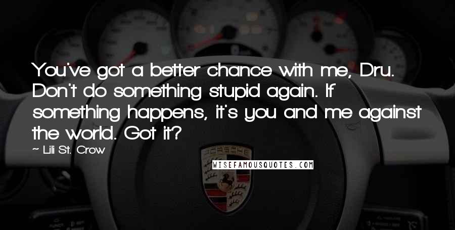 Lili St. Crow Quotes: You've got a better chance with me, Dru. Don't do something stupid again. If something happens, it's you and me against the world. Got it?
