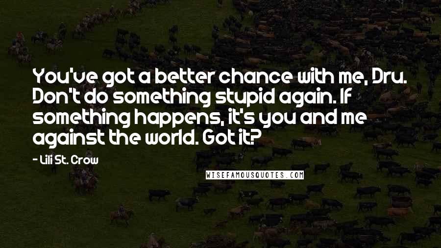 Lili St. Crow Quotes: You've got a better chance with me, Dru. Don't do something stupid again. If something happens, it's you and me against the world. Got it?
