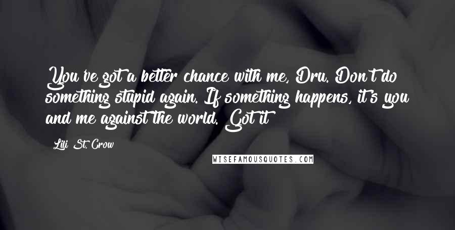 Lili St. Crow Quotes: You've got a better chance with me, Dru. Don't do something stupid again. If something happens, it's you and me against the world. Got it?