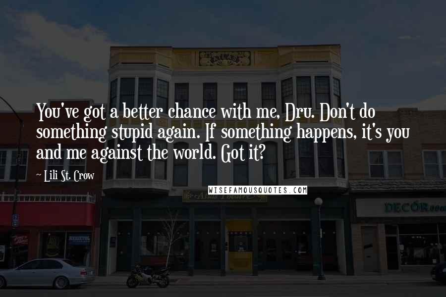 Lili St. Crow Quotes: You've got a better chance with me, Dru. Don't do something stupid again. If something happens, it's you and me against the world. Got it?