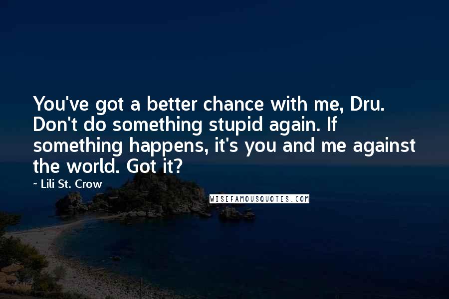 Lili St. Crow Quotes: You've got a better chance with me, Dru. Don't do something stupid again. If something happens, it's you and me against the world. Got it?