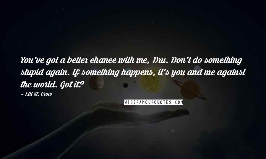 Lili St. Crow Quotes: You've got a better chance with me, Dru. Don't do something stupid again. If something happens, it's you and me against the world. Got it?