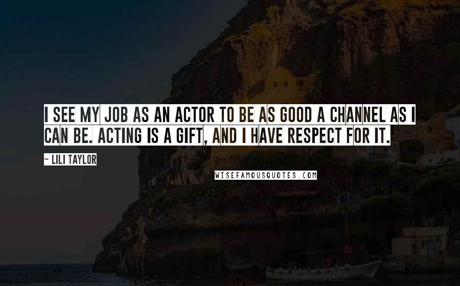 Lili Taylor Quotes: I see my job as an actor to be as good a channel as I can be. Acting is a gift, and I have respect for it.