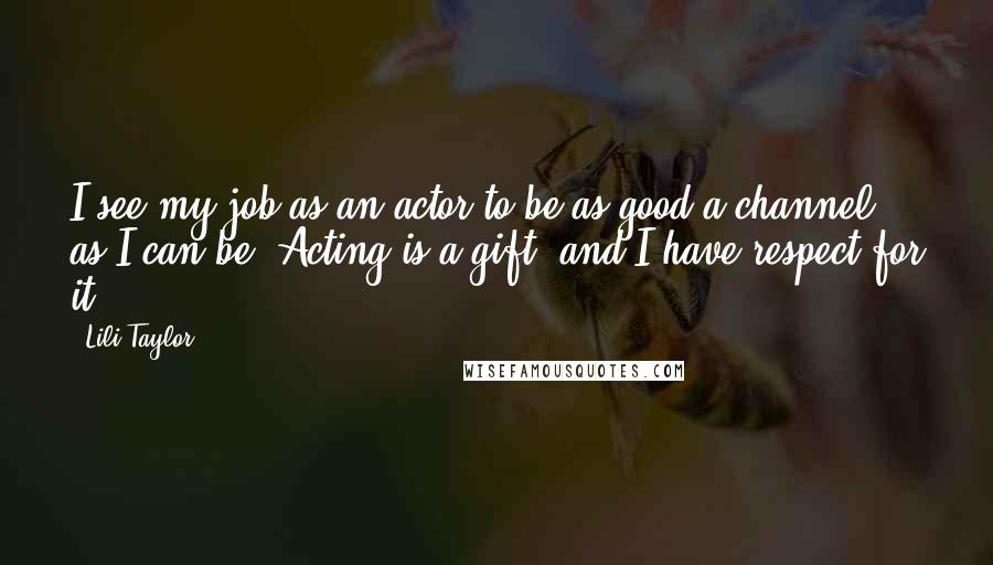 Lili Taylor Quotes: I see my job as an actor to be as good a channel as I can be. Acting is a gift, and I have respect for it.