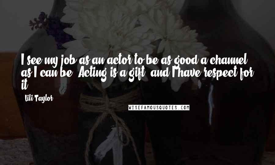 Lili Taylor Quotes: I see my job as an actor to be as good a channel as I can be. Acting is a gift, and I have respect for it.