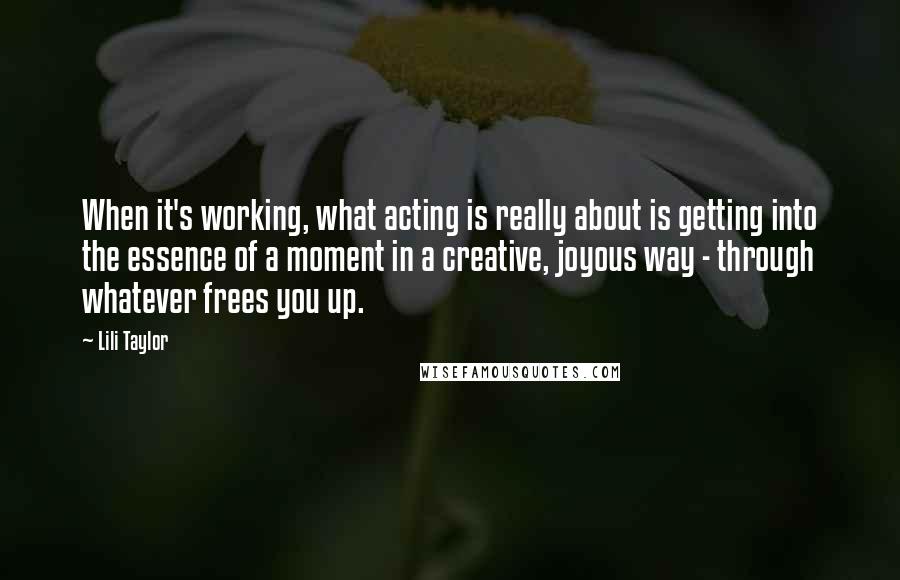 Lili Taylor Quotes: When it's working, what acting is really about is getting into the essence of a moment in a creative, joyous way - through whatever frees you up.
