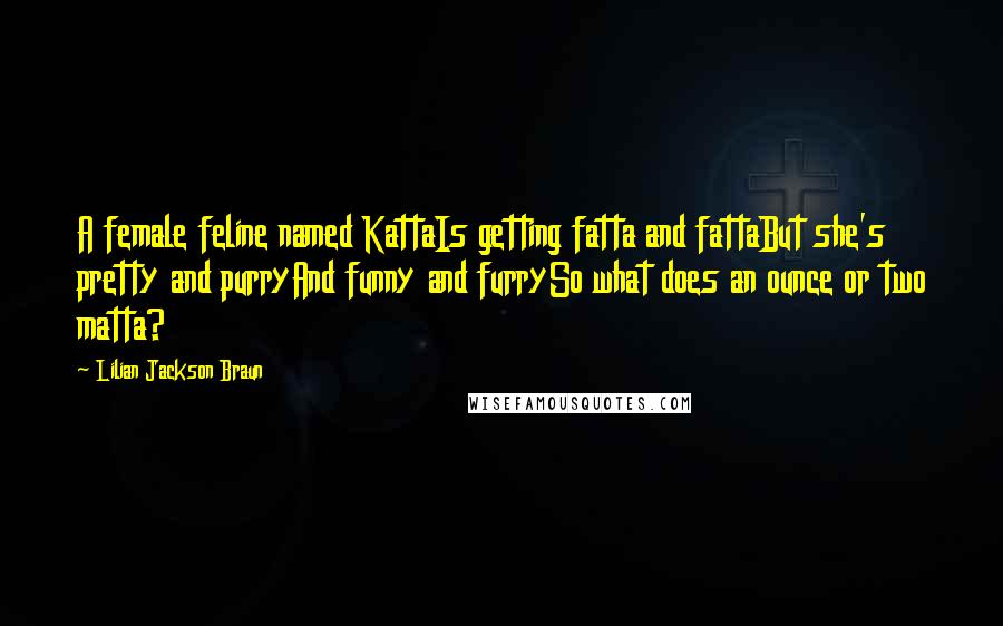 Lilian Jackson Braun Quotes: A female feline named KattaIs getting fatta and fattaBut she's pretty and purryAnd funny and furrySo what does an ounce or two matta?