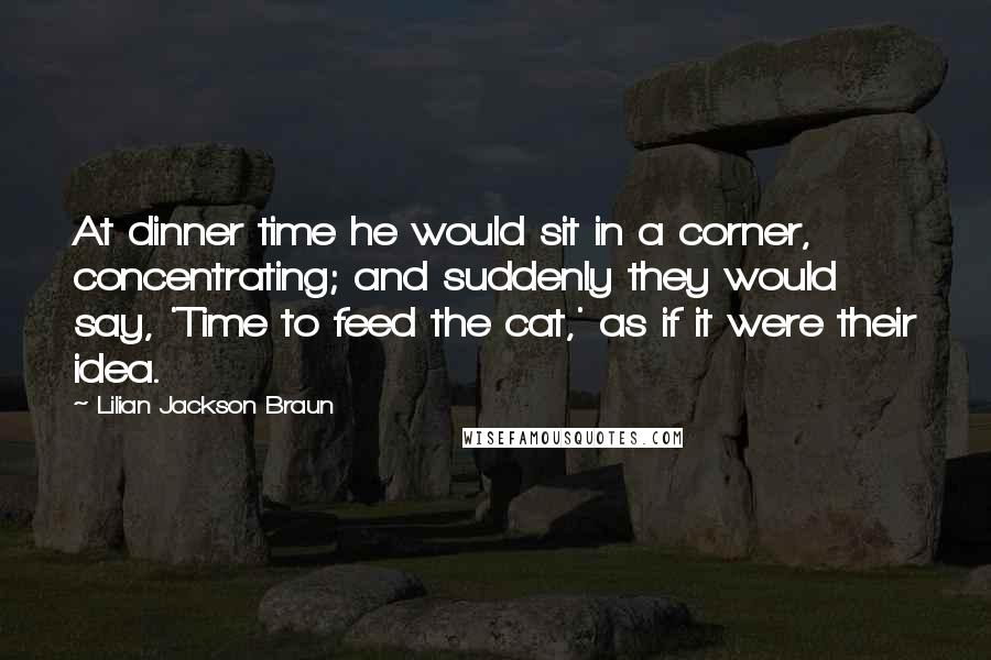 Lilian Jackson Braun Quotes: At dinner time he would sit in a corner, concentrating; and suddenly they would say, 'Time to feed the cat,' as if it were their idea.