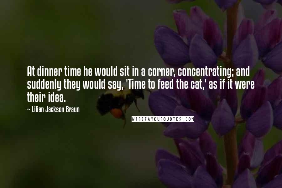 Lilian Jackson Braun Quotes: At dinner time he would sit in a corner, concentrating; and suddenly they would say, 'Time to feed the cat,' as if it were their idea.