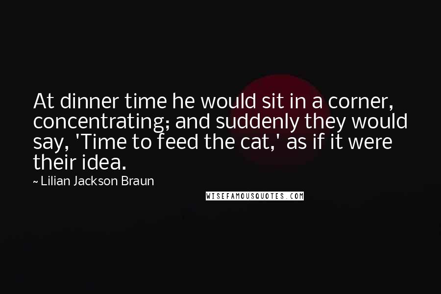 Lilian Jackson Braun Quotes: At dinner time he would sit in a corner, concentrating; and suddenly they would say, 'Time to feed the cat,' as if it were their idea.