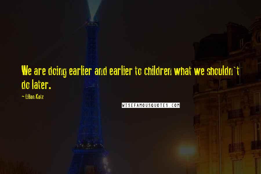 Lilian Katz Quotes: We are doing earlier and earlier to children what we shouldn't do later.