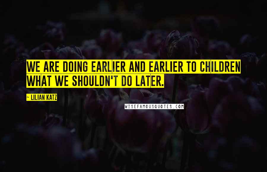 Lilian Katz Quotes: We are doing earlier and earlier to children what we shouldn't do later.