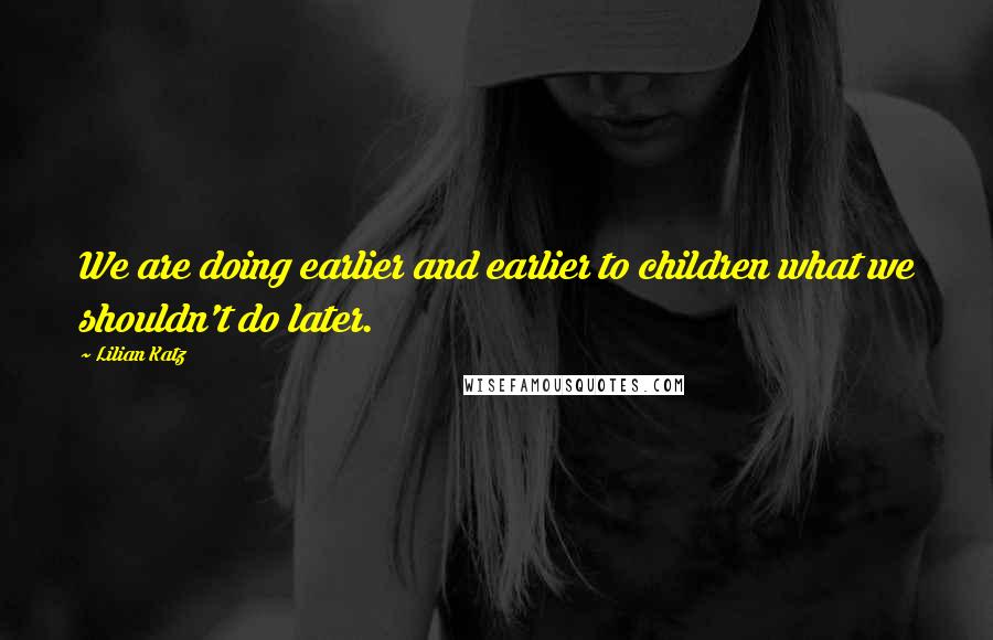 Lilian Katz Quotes: We are doing earlier and earlier to children what we shouldn't do later.