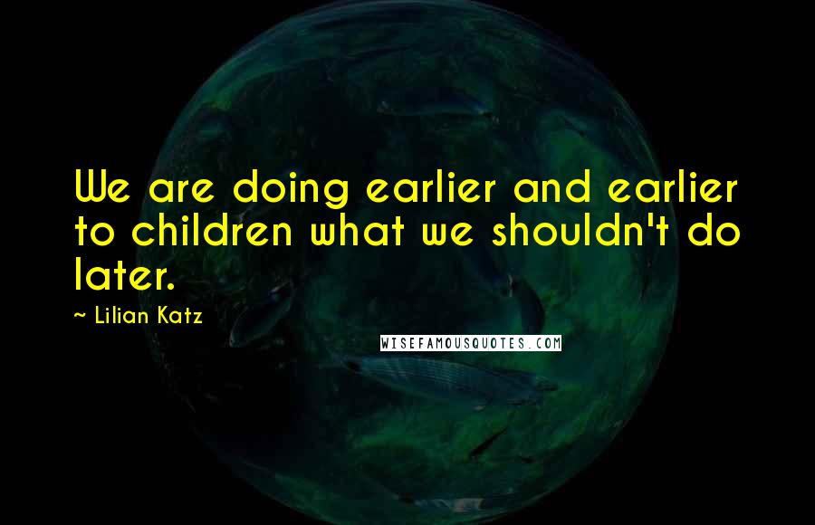 Lilian Katz Quotes: We are doing earlier and earlier to children what we shouldn't do later.