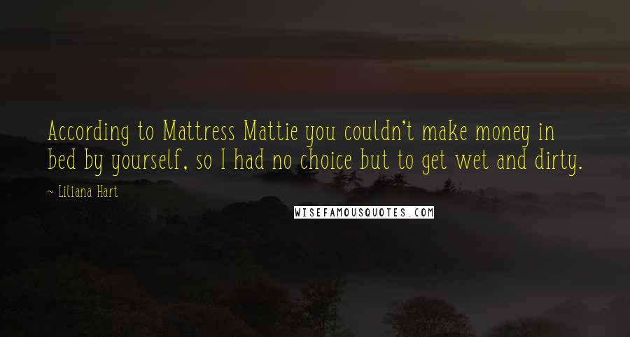 Liliana Hart Quotes: According to Mattress Mattie you couldn't make money in bed by yourself, so I had no choice but to get wet and dirty.