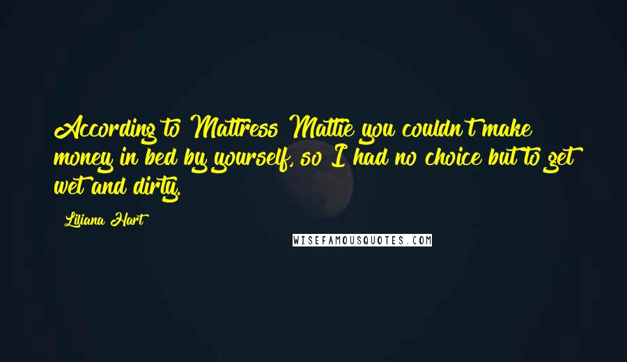 Liliana Hart Quotes: According to Mattress Mattie you couldn't make money in bed by yourself, so I had no choice but to get wet and dirty.