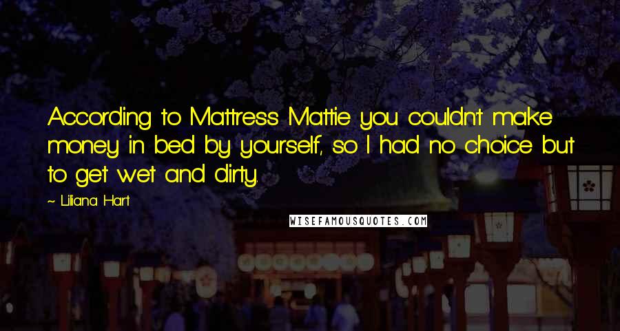 Liliana Hart Quotes: According to Mattress Mattie you couldn't make money in bed by yourself, so I had no choice but to get wet and dirty.